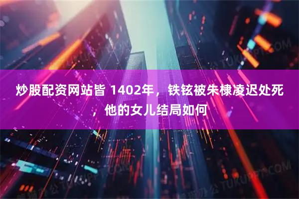 炒股配资网站皆 1402年，铁铉被朱棣凌迟处死，他的女儿结局如何