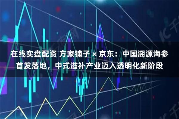 在线实盘配资 方家铺子 × 京东：中国溯源海参首发落地，中式滋补产业迈入透明化新阶段