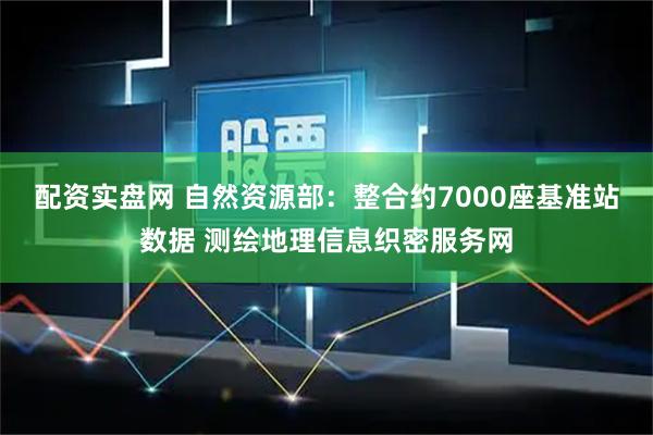 配资实盘网 自然资源部：整合约7000座基准站数据 测绘地理信息织密服务网